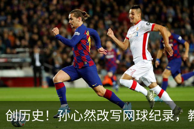 创历史!孙心然改写网球纪录,教练感慨:十年前她难进省队